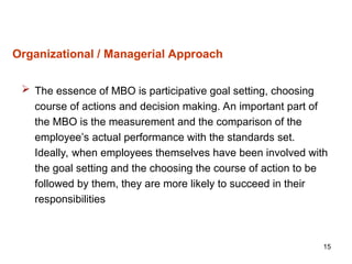 15
Organizational / Managerial Approach
 The essence of MBO is participative goal setting, choosing
course of actions and decision making. An important part of
the MBO is the measurement and the comparison of the
employee’s actual performance with the standards set.
Ideally, when employees themselves have been involved with
the goal setting and the choosing the course of action to be
followed by them, they are more likely to succeed in their
responsibilities
 