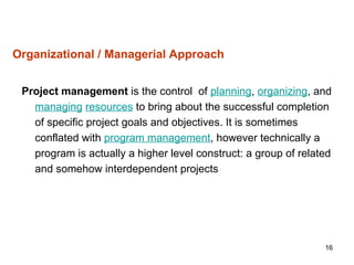 16
Organizational / Managerial Approach
Project management is the control of planning, organizing, and
managing resources to bring about the successful completion
of specific project goals and objectives. It is sometimes
conflated with program management, however technically a
program is actually a higher level construct: a group of related
and somehow interdependent projects
 