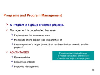 18
Programs and Program Management
 A Program is a group of related projects.
 Management is coordinated because:
 they may use the same resources,
 the results of one project feed into another, or
 they are parts of a larger "project that has been broken down to smaller
projects".
 ADVANTAGES
 Decreased risk
 Economies of Scale
 Improved Management
Programs may include elements
of related work outside of the scope
of the discrete projects in the program.
 