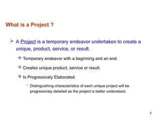 3
What is a Project ?
 A Project is a temporary endeavor undertaken to create a
unique, product, service, or result.
 Temporary endeavor with a beginning and an end.
 Creates unique product, service or result.
 Is Progressively Elaborated.
 Distinguishing characteristics of each unique project will be
progressively detailed as the project is better understood.
 