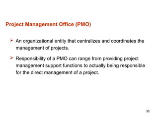 30
Project Management Office (PMO)
 An organizational entity that centralizes and coordinates the
management of projects.
 Responsibility of a PMO can range from providing project
management support functions to actually being responsible
for the direct management of a project.
 
