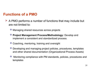 Functions of a PMO
 A PMO performs a number of functions that may include but
are not limited to:
 Managing shared resources across projects
 Project Management Process/Methodology: Develop and
implement a consistent and standardized process.
 Coaching, mentoring, training and oversight
 Developing and managing project policies, procedures, templates
and other shared documentation (Organizational Process Assets)
 Monitoring compliance with PM standards, policies, procedures and
templates
31
 