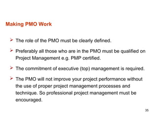 35
Making PMO Work
 The role of the PMO must be clearly defined.
 Preferably all those who are in the PMO must be qualified on
Project Management e.g. PMP certified.
 The commitment of executive (top) management is required.
 The PMO will not improve your project performance without
the use of proper project management processes and
technique. So professional project management must be
encouraged.
 
