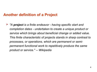 Another definition of a Project
 "A project is a finite endeavor - having specific start and
completion dates - undertaken to create a unique product or
service which brings about beneficial change or added value.
This finite characteristic of projects stands in sharp contrast to
processes, or operations, which are permanent or semi-
permanent functional work to repetitively produce the same
product or service." -- Wikipedia
4
 