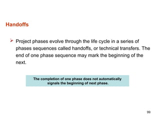 99
Handoffs
 Project phases evolve through the life cycle in a series of
phases sequences called handoffs, or technical transfers. The
end of one phase sequence may mark the beginning of the
next.
The completion of one phase does not automatically
signals the beginning of next phase.
 