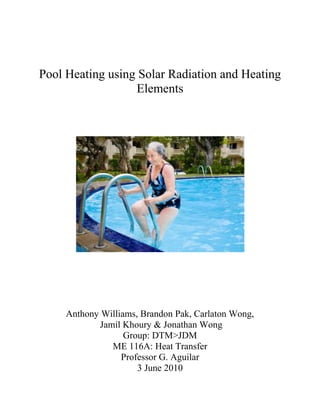 Pool Heating using Solar Radiation and Heating Elements<br />933450119380<br />Anthony Williams, Brandon Pak, Carlaton Wong,<br /> Jamil Khoury & Jonathan Wong<br />Group: DTM>JDM<br />ME 116A: Heat Transfer<br />Professor G. Aguilar<br />3 June 2010<br />Introduction: <br />In a world surrounded by the different facets of luxury, swimming pools are considered a novelty. They attract people during comfortable weather to come together and spend quality time with each other, and they serve as an attraction for playful children of all ages. In order to enjoy these outings, however, it is important that the swimming pool be of comfortable temperature, in order not to discourage swimmers sensitive to drastic temperature gradients relative to their own natural temperature. To solve this problem, we must use a preexisting design for heating a pool and model the heat transfer in order to verify that the pool temperature reaches an optimal 30º C. <br />Given Information: <br />The basic information was given as follows: the pool would be 2 meters deep, 3 meters wide, and ‘very’ long. The sides of the pools are covered by electric heaters, each of which provides a constant heat flux of 250 W/m2K, but only through the hours of 6 PM to 6 AM. The surface of the water would be exposed to the ambient air, which would be a source of convective heat transfer. The daily temperature distribution was given as sinusoidal ranging from 0 to 30º C from midnight to noon, respectively. Since wind speed was minimal, we were able to approximate the coefficient of convective heat transfer as 150 W/m2K. From 6 AM to 6 PM the pool was to encounter a solar radiation dependent on the time of day and depth of the water, which was incident in a sinusoidal manner. The solar flux was given as an equation dependent on the depth of the point in question and the time of day, or the intensity of sunlight. The penetration depth of sunlight was given as 0.3 meters.<br />With solar radiation and heaters along the sides of the pool as the main modes of heat transfer, we were to assume infinite pool length along the heated sides, and we were given the heat transfer rate relative to a unit of area. By modeling the pool as having one unit length, we were able to calculate the heat flux into the pool by the heaters alongside the pool, and the heat flux by solar radiation per unit length. We were to assume perfect insulation of the pool walls, standard water properties, and negligible evaporation.<br />We also assumed the fluid properties to be constant throughout the pool and do not change as a function of temperature.  The following are tabulated fluid properties at T = 290 K, which is roughly the average temperature of the pool.<br />,[object Object]