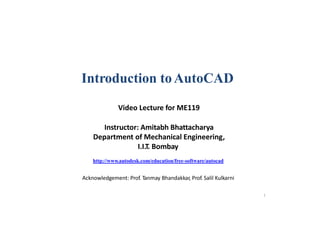 1
Introduction toAutoCAD
Video Lecture for ME119
Instructor: Amitabh Bhattacharya
Department of Mechanical Engineering,
I.I.T. Bombay
http://www.autodesk.com/education/free-software/autocad
Acknowledgement: Prof. Tanmay Bhandakkar, Prof. Salil Kulkarni
 