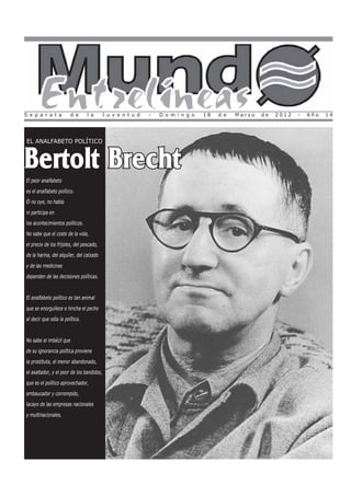 S e p a r a t a         d e      l a      J u v e n t u d   -   D o m i n g o   18   d e   Marzo   de   2012   -   Año   14




EL ANALFABETO POLÍTICO



Bertolt Brecht
El peor analfabeto
es el analfabeto político.
Él no oye, no habla
ni participa en
los acontecimientos políticos.
No sabe que el costo de la vida,
el precio de los frijoles, del pescado,
de la harina, del alquiler, del calzado
y de las medicinas
dependen de las decisiones políticas.


El analfabeto político es tan animal
que se enorgullece e hincha el pecho
al decir que odia la política.


No sabe el imbécil que
de su ignorancia política proviene
la prostituta, el menor abandonado,
el asaltador, y el peor de los bandidos,
que es el político aprovechador,
embaucador y corrompido,
lacayo de las empresas nacionales
y multinacionales.
 