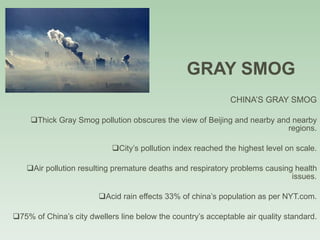 GRAY SMOG CHINA’S GRAY SMOG Thick Gray Smog pollution obscures the view of Beijing and nearby and nearby regions. City’s pollution index reached the highest level on scale. Air pollution resulting premature deaths and respiratory problems causing health issues. Acid rain effects 33% of china’s population as per NYT.com. 75% of China’s city dwellers line below the country’s acceptable air quality standard. 