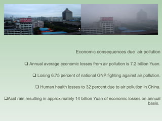 GRAY SMOG (contd.) Economic consequences due  air pollution Annual average economic losses from air pollution is 7.2 billion Yuan. Losing 6.75 percent of national GNP fighting against air pollution. Human health losses to 32 percent due to air pollution in China. Acid rain resulting in approximately 14 billion Yuan of economic losses on annual basis.  