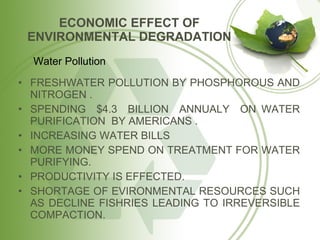 ECONOMIC EFFECT OF ENVIRONMENTAL DEGRADATION FRESHWATER POLLUTION BY PHOSPHOROUS AND NITROGEN . SPENDING  $4.3  BILLION  ANNUALY  ON WATER PURIFICATION  BY AMERICANS . INCREASING WATER BILLS MORE MONEY SPEND ON TREATMENT FOR WATER PURIFYING. PRODUCTIVITY IS EFFECTED. SHORTAGE OF EVIRONMENTAL RESOURCES SUCH AS DECLINE FISHRIES LEADING TO IRREVERSIBLE COMPACTION. Water Pollution 