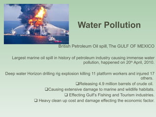 Water Pollution  British Petroleum Oil spill,   The GULF OF MEXICO Largest marine oil spill in history of petroleum industry causing immense water pollution, happened on 20 th  April, 2010. Deep water Horizon drilling rig explosion killing 11 platform workers and injured 17 others.  Releasing 4.9 million barrels of crude oil.  Causing extensive damage to marine and wildlife habitats. Effecting Gulf’s Fishing and Tourism industries. Heavy clean up cost and damage effecting the economic factor. 