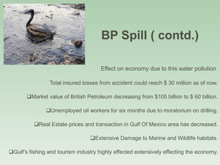 BP Spill ( contd.)  Effect on economy due to this water pollution  Total insured losses from accident could reach $ 30 million as of now. Market value of British Petroleum decreasing from $105 billion to $ 60 billion. Unemployed oil workers for six months due to moratorium on drilling. Real Estate prices and transaction in Gulf Of Mexico area has decreased. Extensive Damage to Marine and Wildlife habitats. Gulf’s fishing and tourism industry highly effected extensively effecting the economy. 