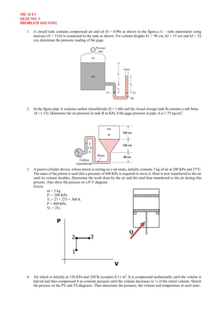ME 12 F1
QUIZ NO. 3
PROBLEM SOLVING
1. A closed tank contains compressed air and oil (S = 0.90) as shown in the figure.a U – tube manometer using
mercury (S = 13.6) is connected to the tank as shown. For column heights h1 = 90 cm; h2 = 15 cm and h3 = 22
cm, determine the pressure reading of the gage.
2. In the figure pipe A contains carbon tetrachloride (S = 1.60) and the closed storage tank B contains a salt brine
(S =1.15). Determine the air pressure in tank B in KPa if the gage pressure in pipe A is 1.75 kg/cm2
.
3. A piston cylinder device, whose piston is resting on a set stops, initially contains 3 kg of air at 200 KPa and 27C.
The mass of the piston is such that a pressure of 400 KPa is required to move it. Heat is now transferred to the air
until its volume doubles. Determine the work done by the air and the total heat transferred to the air during this
process. Also show the process on a P-V diagram.
Given:
m = 3 kg
P1 = 200 KPa
T1 = 27 + 273 = 300 K
P = 400 KPa
V2 = 2V1
4. Air which is initially at 120 KPa and 320K occupies 0.11 m3
. It is compressed isothermally until the volume is
halved and then compressed it at constant pressure until the volume decreases to ¼ of the initial volume. Sketch
the process on the PV and TS diagrams. Then determine the pressure, the volume and temperature in each state.
Q
P
V
1
2 3
 