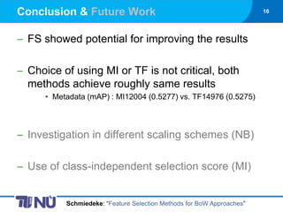 Conclusion & Future Work                                              16




 FS showed potential for improving the results

 Choice of using MI or TF is not critical, both
 methods achieve roughly same results
    • Metadata (mAP) : MI12004 (0.5277) vs. TF14976 (0.5275)



 Investigation in different scaling schemes (NB)

 Use of class-independent selection score (MI)


         Schmiedeke: “Feature Selection Methods for BoW Approaches”
 