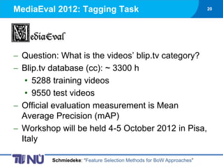 MediaEval 2012: Tagging Task                                         20




 Question: What is the videos’ blip.tv category?
 Blip.tv database (cc): ~ 3300 h
  • 5288 training videos
  • 9550 test videos
 Official evaluation measurement is Mean
 Average Precision (mAP)
 Workshop will be held 4-5 October 2012 in Pisa,
 Italy

        Schmiedeke: “Feature Selection Methods for BoW Approaches”
 