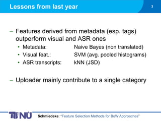 Lessons from last year                                                 3




 Features derived from metadata (esp. tags)
 outperform visual and ASR ones
  • Metadata:                 Naive Bayes (non translated)
  • Visual feat.:             SVM (avg. pooled histograms)
  • ASR transcripts:          kNN (JSD)


 Uploader mainly contribute to a single category




          Schmiedeke: “Feature Selection Methods for BoW Approaches”
 