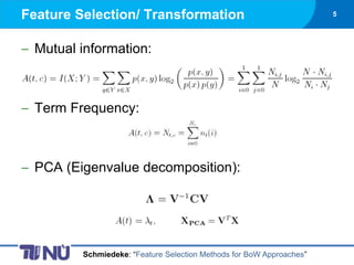 Feature Selection/ Transformation                                     5




 Mutual information:



 Term Frequency:



 PCA (Eigenvalue decomposition):




         Schmiedeke: “Feature Selection Methods for BoW Approaches”
 