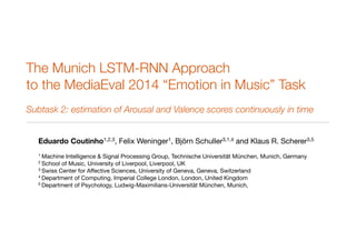 The Munich LSTM-RNN Approach 
to the MediaEval 2014 “Emotion in Music” Task 
Subtask 2: estimation of Arousal and Valence scores continuously in time 
Eduardo Coutinho1,2,3, Felix Weninger1, Björn Schuller3,1,4 and Klaus R. Scherer3,5 
1 Machine Intelligence & Signal Processing Group, Technische Universität München, Munich, Germany 
2 School of Music, University of Liverpool, Liverpool, UK 
3 Swiss Center for Affective Sciences, University of Geneva, Geneva, Switzerland 
4 Department of Computing, Imperial College London, London, United Kingdom 
5 Department of Psychology, Ludwig-Maximilians-Universität München, Munich, 
 