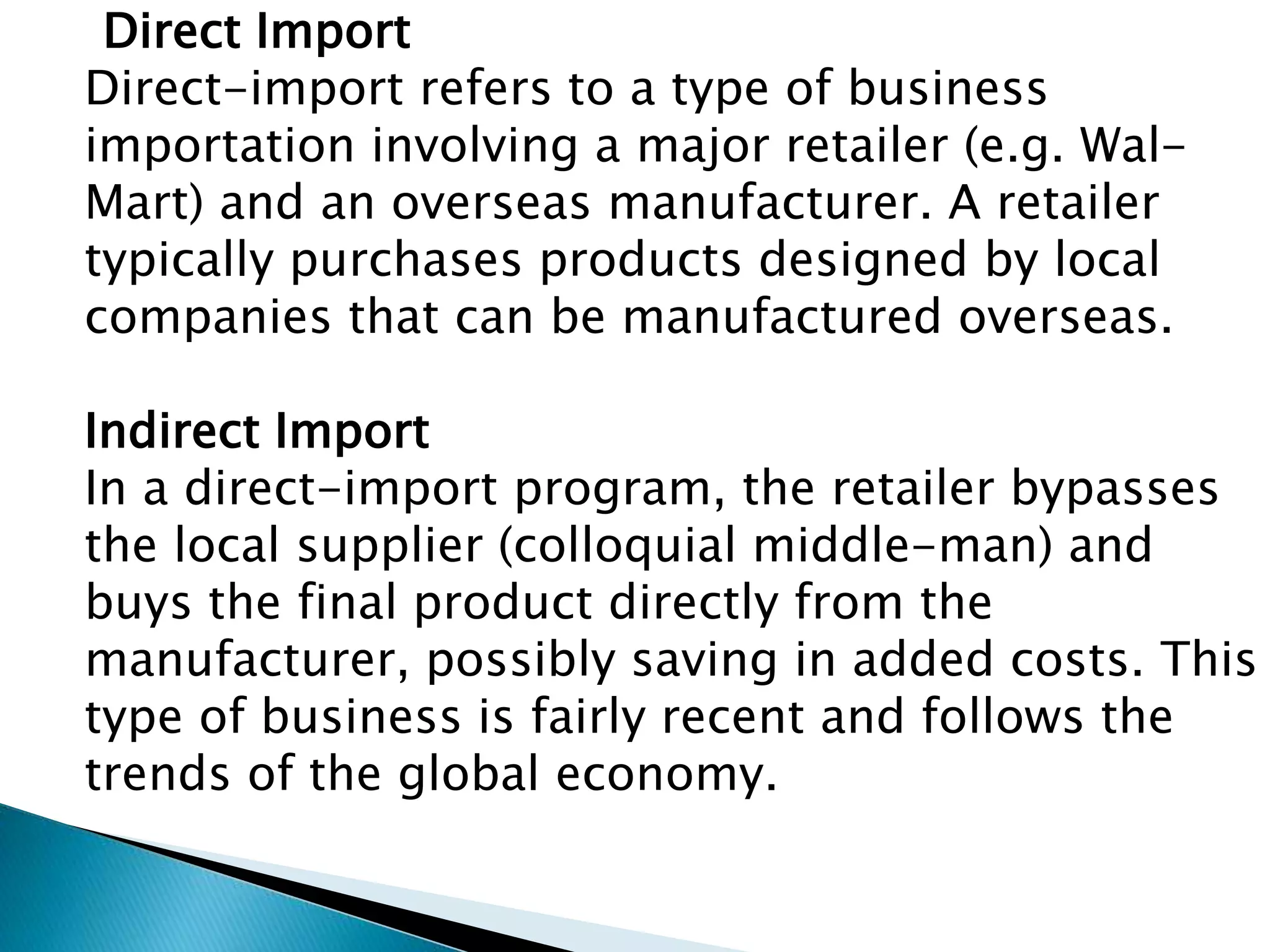 Direct Import
Direct-import refers to a type of business
importation involving a major retailer (e.g. Wal-
Mart) and an overseas manufacturer. A retailer
typically purchases products designed by local
companies that can be manufactured overseas.
Indirect Import
In a direct-import program, the retailer bypasses
the local supplier (colloquial middle-man) and
buys the final product directly from the
manufacturer, possibly saving in added costs. This
type of business is fairly recent and follows the
trends of the global economy.
 
