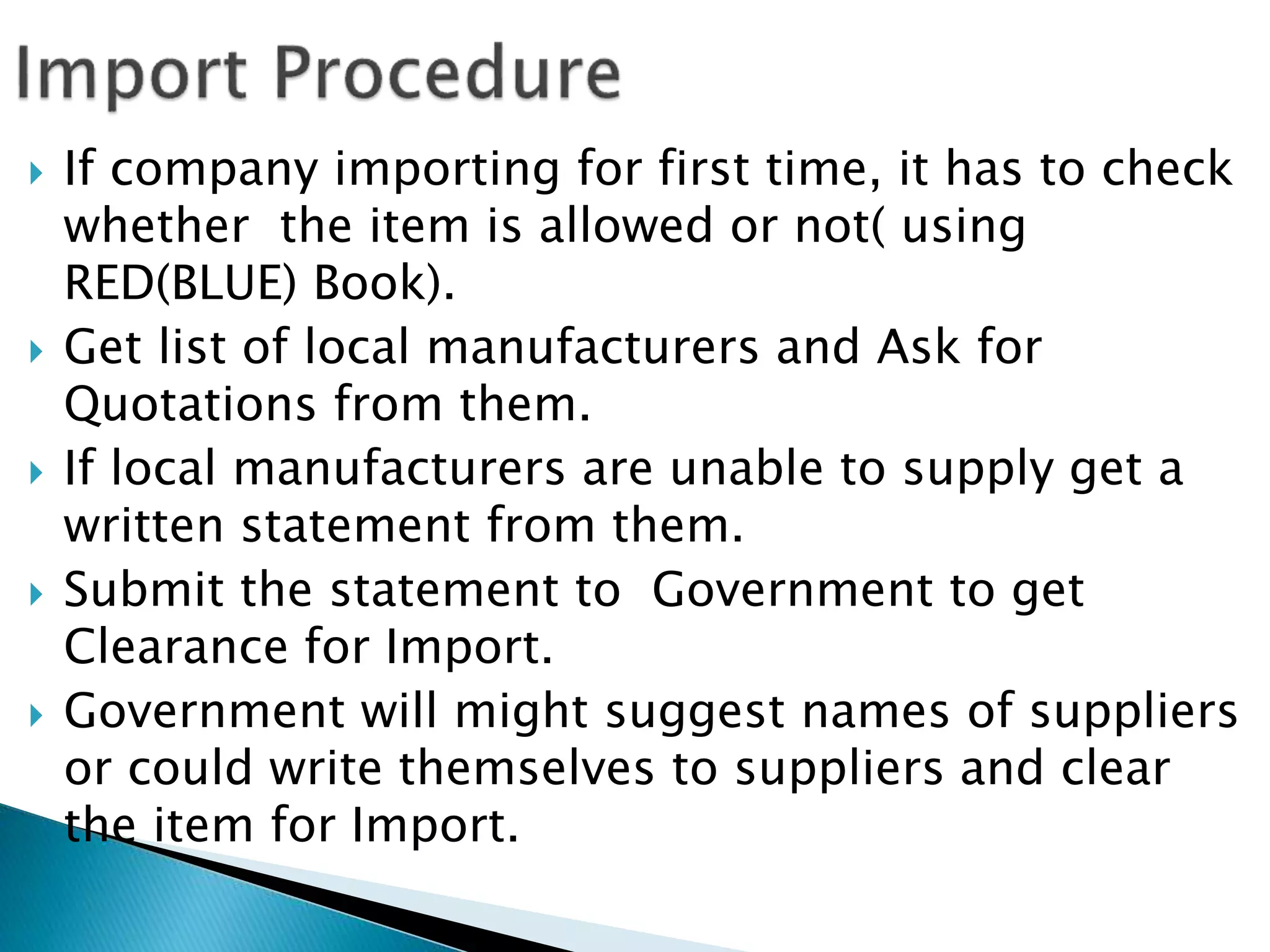  If company importing for first time, it has to check
whether the item is allowed or not( using
RED(BLUE) Book).
 Get list of local manufacturers and Ask for
Quotations from them.
 If local manufacturers are unable to supply get a
written statement from them.
 Submit the statement to Government to get
Clearance for Import.
 Government will might suggest names of suppliers
or could write themselves to suppliers and clear
the item for Import.
 