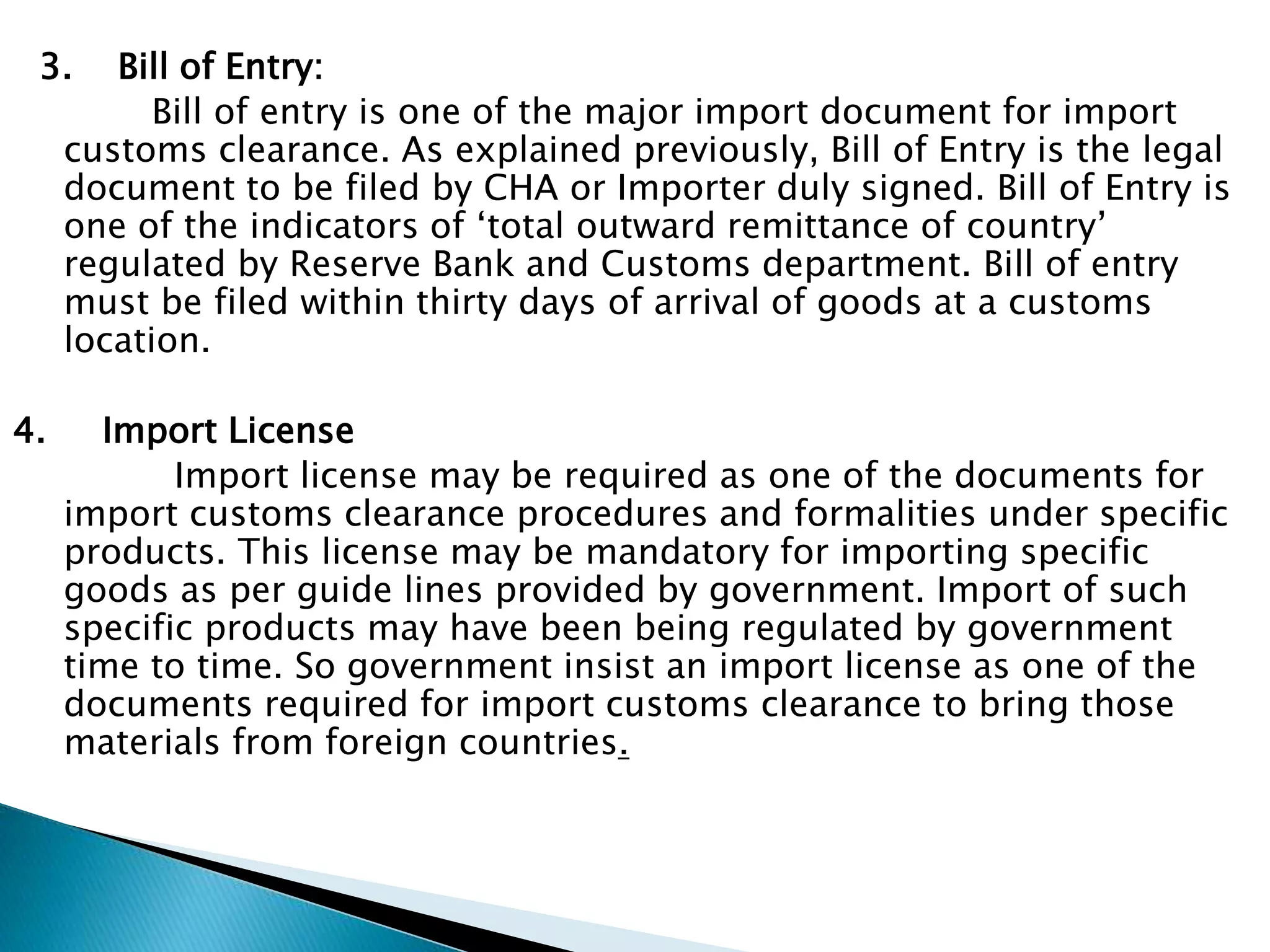 3. Bill of Entry:
Bill of entry is one of the major import document for import
customs clearance. As explained previously, Bill of Entry is the legal
document to be filed by CHA or Importer duly signed. Bill of Entry is
one of the indicators of ‘total outward remittance of country’
regulated by Reserve Bank and Customs department. Bill of entry
must be filed within thirty days of arrival of goods at a customs
location.
4. Import License
Import license may be required as one of the documents for
import customs clearance procedures and formalities under specific
products. This license may be mandatory for importing specific
goods as per guide lines provided by government. Import of such
specific products may have been being regulated by government
time to time. So government insist an import license as one of the
documents required for import customs clearance to bring those
materials from foreign countries.
 