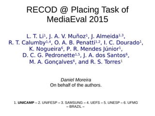 RECOD @ Placing Task of
MediaEval 2015
L. T. Li1
, J. A. V. Muñoz1
, J. Almeida1,3
,
R. T. Calumby1,4
, O. A. B. Penatti1,2
, I. C. Dourado1
,
K. Nogueira6
, P. R. Mendes Júnior1
,
D. C. G. Pedronette1,5
, J. A. dos Santos6
,
M. A. Gonçalves6
, and R. S. Torres1
Daniel Moreira
On behalf of the authors.
1. UNICAMP – 2. UNIFESP – 3. SAMSUNG – 4. UEFS – 5. UNESP – 6. UFMG
– BRAZIL –
