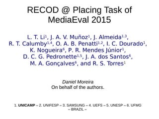 RECOD @ Placing Task of
MediaEval 2015
L. T. Li1
, J. A. V. Muñoz1
, J. Almeida1,3
,
R. T. Calumby1,4
, O. A. B. Penatti1,2
, I. C. Dourado1
,
K. Nogueira6
, P. R. Mendes Júnior1
,
D. C. G. Pedronette1,5
, J. A. dos Santos6
,
M. A. Gonçalves6
, and R. S. Torres1
Daniel Moreira
On behalf of the authors.
1. UNICAMP – 2. UNIFESP – 3. SAMSUNG – 4. UEFS – 5. UNESP – 6. UFMG
– BRAZIL –
 