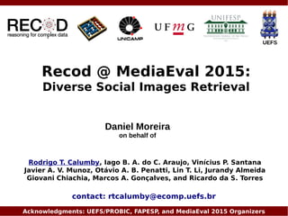 Recod @ MediaEval 2015:
Diverse Social Images Retrieval
Rodrigo T. Calumby, Iago B. A. do C. Araujo, Vinícius P. Santana
Javier A. V. Munoz, Otávio A. B. Penatti, Lin T. Li, Jurandy Almeida
Giovani Chiachia, Marcos A. Gonçalves, and Ricardo da S. Torres
Acknowledgments: UEFS/PROBIC, FAPESP, and MediaEval 2015 Organizers
UEFS
contact: rtcalumby@ecomp.uefs.br
Daniel Moreira
on behalf of
 