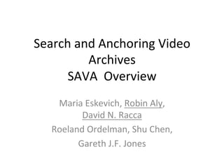 Search	
  and	
  Anchoring	
  Video	
  
Archives	
  
SAVA	
  	
  Overview	
  
Maria	
  Eskevich,	
  Robin	
  Aly,	
  	
  
David	
  N.	
  Racca	
  
Roeland	
  Ordelman,	
  Shu	
  Chen,	
  
Gareth	
  J.F.	
  Jones	
  
 