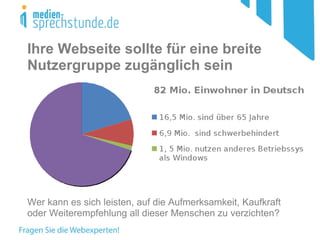 Ihre Webseite sollte für eine breite Nutzergruppe zugänglich sein Wer kann es sich leisten, auf die Aufmerksamkeit, Kaufkraft oder Weiterempfehlung all dieser Menschen zu verzichten? 