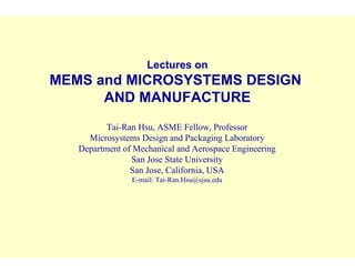 Lectures on
MEMS and MICROSYSTEMS DESIGN
AND MANUFACTURE
Tai-Ran Hsu, ASME Fellow, Professor
Microsystems Design and Packaging Laboratory
Department of Mechanical and Aerospace Engineering
San Jose State University
San Jose, California, USA
E-mail: Tai-Ran.Hsu@sjsu.edu
 