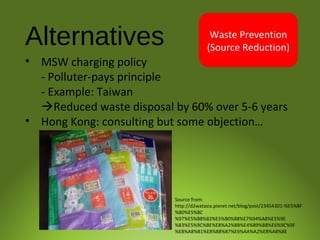Alternatives
• MSW charging policy
- Polluter-pays principle
- Example: Taiwan
Reduced waste disposal by 60% over 5-6 years
• Hong Kong: consulting but some objection…
Waste Prevention
(Source Reduction)
Source from:
http://d2watasia.pixnet.net/blog/post/23454301-%E5%8F
%B0%E5%8C
%97%E5%B8%82%E5%B0%88%E7%94%A8%E5%9E
%83%E5%9C%BE%E8%A2%8B%E4%B9%8B%E6%9C%9F
%E8%A8%B1%E8%88%87%E6%AA%A2%E8%A8%8E
 