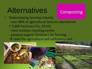 Alternatives Composting
• Redeveloping farming industry
- over 80% of agricultural land are abandoned
(~3,800 hectares (Yiu, 2014))
- food residues recycling center
- produce organic fertilizers for farming
 raise the agricultural self-sufficiency rate
 