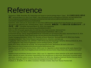 ReferenceAnonymous. (2008, November 20). Expectation and review on special garbage bags in Taipei; 台北市專用垃圾袋之期許與
檢討 . Retrieved March 25, 2014, from PIXNET: http://d2watasia.pixnet.net/blog/post/23454301-%E5%8F%B0%E5%8C
%97%E5%B8%82%E5%B0%88%E7%94%A8%E5%9E%83%E5%9C%BE%E8%A2%8B%E4%B9%8B%E6%9C%9F
%E8%A8%B1%E8%88%87%E6%AA%A2%E8%A8%8E
AppleDaily. (2014, February 4). Group refers to more than 3,000 hectares of agricultural land desolate set up to promote
agricultural self-sufficiency rate | Breaking News | News | 20140204; 團體指逾 3 千公頃農地荒廢 促設農業自給率 | 即
時新聞 | 要聞 | 20140204. Retrieved March 25, 2014, from AppleDaily:
http://hk.apple.nextmedia.com/realtime/news/20140204/52155674
Eddie tse.2012.HK people oppose plans for shek kwu chau mega-incinerator. Retrieved from
:http://www.Legco.Gov.Hk/yr11-12/english/panels/ea/papers/ea0326cb1-1385-2-e.Pdf
Envrionment Bureau. (2013). Hong Kong Buleprint for sustainable use of resources 2013-2022. Retrieved March 25, 2014,
from Envrionment Bureau: http://www.enb.gov.hk/sites/default/files/WastePlan-E.pdf
Flexible Packaging Association. (2010). FPA- Examples of Source Reduction. Retrieved March 25, 2014, from Flexible
Packaging Association: http://www.flexpack.org/public/source_reduction_examples.asp
Fringebacker. (2013, December 16). JUPYEAH x VERY HK Reviving Old Hong Kong's TaiTatTei. Retrieved March 25, 2014,
from Fringebacker: http://www.fringebacker.com/zh-tw/blog/JupYeah_VeryHK/
Govhk.2014.'Waste reduction & recycling'. The hong kong government. Retrieved at 28 march, 2014 form:
http://www.Gov.Hk/en/residents/environment/waste/wasteredrecyc.Htm
Neighbourhood and Workers Services Centre. (2013, June 11). Opposition to divert attention of the waste disposal levy.
Retrieved March 25, 2014, from Neighbourhood and Workers Services Centre: http://www.nwsc.org.hk/content.php?
id=203
Neighbourhood and Workers Services Centre. (2013, June 11). Opposition to divert attention of the waste disposal levy;
Waste reduction at source, the primary responsibility of the manufacturer to determine; Government to promote waste
separation, to develop a green economy. Retrieved March 25, 2014, from Neighbourhood and Workers Services Centre:
http://www.legco.gov.hk/yr13-14/chinese/panels/ea/papers/ea1216cb1-520-9-c.pdf
O'Sullivan, A., & Sheffrin, S. M. (2003). Economics: Principles in Action. New York: Pearson Prentice Hall.
 