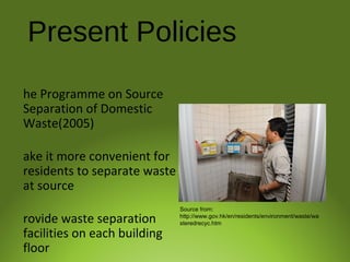 Present Policies
he Programme on Source
Separation of Domestic
Waste(2005)
ake it more convenient for
residents to separate waste
at source
rovide waste separation
facilities on each building
floor
Source from:
http://www.gov.hk/en/residents/environment/waste/wa
steredrecyc.htm
 