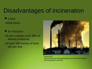 Disadvantages of incineration
Costly
-HK$8 billion
Air Pollution
-fly ash contains over 98% of
dioxins produced
-at least 300 tonnes of toxic
ash per day
Source from:
http://environment.nationalgeographic.com/environment/global-
warming/pollution-overview/
 