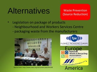 Alternatives
• Legislation on package of products
- Neighbourhood and Workers Services Centre
- packaging waste from the manufacturers
Waste Prevention
(Source Reduction)
Europe
AmericaSource from: http://www.nwsc.org.hk/content.php?id=203
 