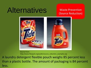 Alternatives Waste Prevention
(Source Reduction)
A laundry detergent flexible pouch weighs 85 percent less
than a plastic bottle. The amount of packaging is 84 percent
less.
Source from:
http://www.flexpack.org/public/source_reduction_examples.asp
 