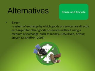 Alternatives Reuse and Recycle
• Barter
- system of exchange by which goods or services are directly
exchanged for other goods or services without using a
medium of exchange, such as money. (O'Sullivan, Arthur;
Steven M. Sheffrin, 2003)
 