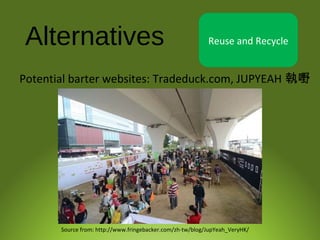 Alternatives Reuse and Recycle
Source from: http://www.fringebacker.com/zh-tw/blog/JupYeah_VeryHK/
Potential barter websites: Tradeduck.com, JUPYEAH 執嘢
 