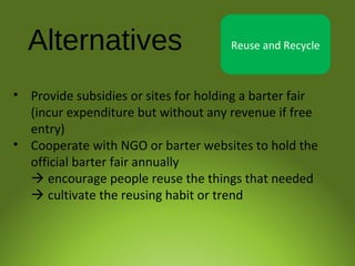 Alternatives Reuse and Recycle
• Provide subsidies or sites for holding a barter fair
(incur expenditure but without any revenue if free
entry)
• Cooperate with NGO or barter websites to hold the
official barter fair annually
 encourage people reuse the things that needed
 cultivate the reusing habit or trend
 