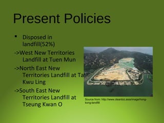 Present Policies
 Disposed in
landfill(52%)
->West New Territories
Landfill at Tuen Mun
->North East New
Territories Landfill at Ta
Kwu Ling
->South East New
Territories Landfill at
Tseung Kwan O
Source from: http://www.cleanbiz.asia/image/hong-
kong-landfill
 