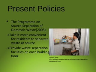 Present Policies
 The Programme on
Source Separation of
Domestic Waste(2005)
->Take it more convenient
for residents to separate
waste at source
->Provide waste separation
facilities on each building
floor Source from:
http://www.gov.hk/en/residents/environment/waste/wa
steredrecyc.htm
 