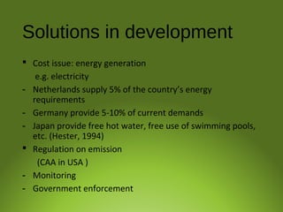 Solutions in development
 Cost issue: energy generation
e.g. electricity
- Netherlands supply 5% of the country’s energy
requirements
- Germany provide 5-10% of current demands
- Japan provide free hot water, free use of swimming pools,
etc. (Hester, 1994)
 Regulation on emission
(CAA in USA )
- Monitoring
- Government enforcement
 