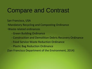 Compare and Contrast
San Francisco, USA
-Mandatory Recycling and Composting Ordinance
-Waste related ordinances
- Green Building Ordinance
- Construction and Demolition Debris Recovery Ordinance
- Food Service Waste Reduction Ordinance
- Plastic Bag Reduction Ordinance
(San Francisco Department of the Environment, 2014)
 