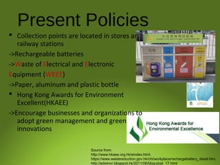 Present Policies
 Collection points are located in stores and
railway stations
->Rechargeable batteries
->Waste of Electrical and Electronic
Equipment (WEEE)
->Paper, aluminum and plastic bottle
 Hong Kong Awards for Environment
Excellent(HKAEE)
->Encourage businesses and organizations to
adopt green management and green
innovations
Source from:
http://www.hkaee.org.hk/eindex.html,
https://www.wastereduction.gov.hk/chi/workplace/rechargebattery_detail.htm,
http://edwinor.blogspot.hk/2011/06/blog-post_17.html
 