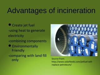 Advantages of incineration
Create jet fuel
-using heat to generate
electricity
-combining components
Environmentally
Friendly
-comparing with land fill
only Source from:
http://www.solarfeeds.com/jetfuel-will-
replace-petroleum/
 