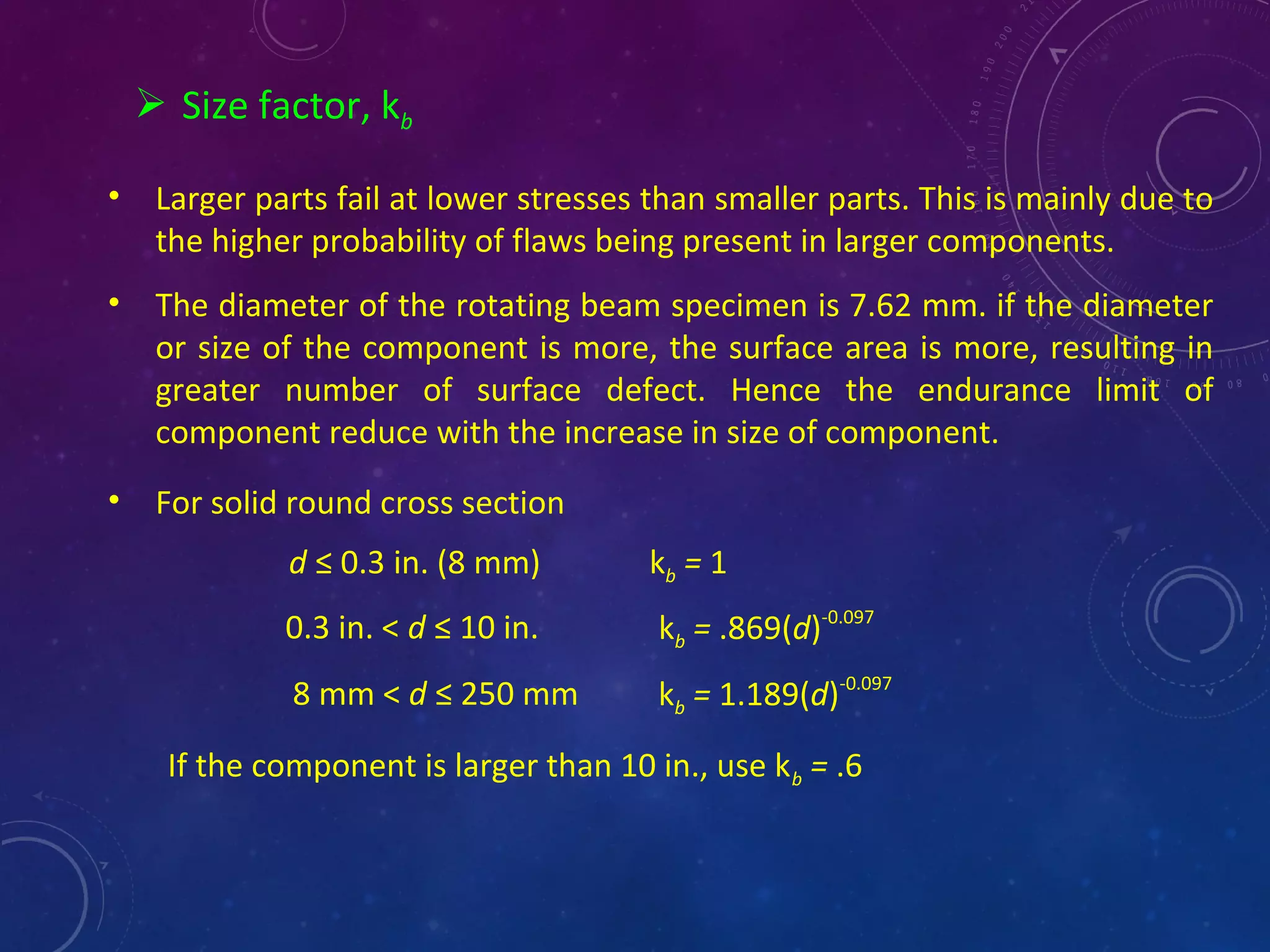  Size factor, kb
• Larger parts fail at lower stresses than smaller parts. This is mainly due to
the higher probability of flaws being present in larger components.
• The diameter of the rotating beam specimen is 7.62 mm. if the diameter
or size of the component is more, the surface area is more, resulting in
greater number of surface defect. Hence the endurance limit of
component reduce with the increase in size of component.
• For solid round cross section
d ≤ 0.3 in. (8 mm) kb = 1
0.3 in. < d ≤ 10 in. kb = .869(d)-0.097
8 mm < d ≤ 250 mm kb = 1.189(d)-0.097
If the component is larger than 10 in., use kb = .6
 