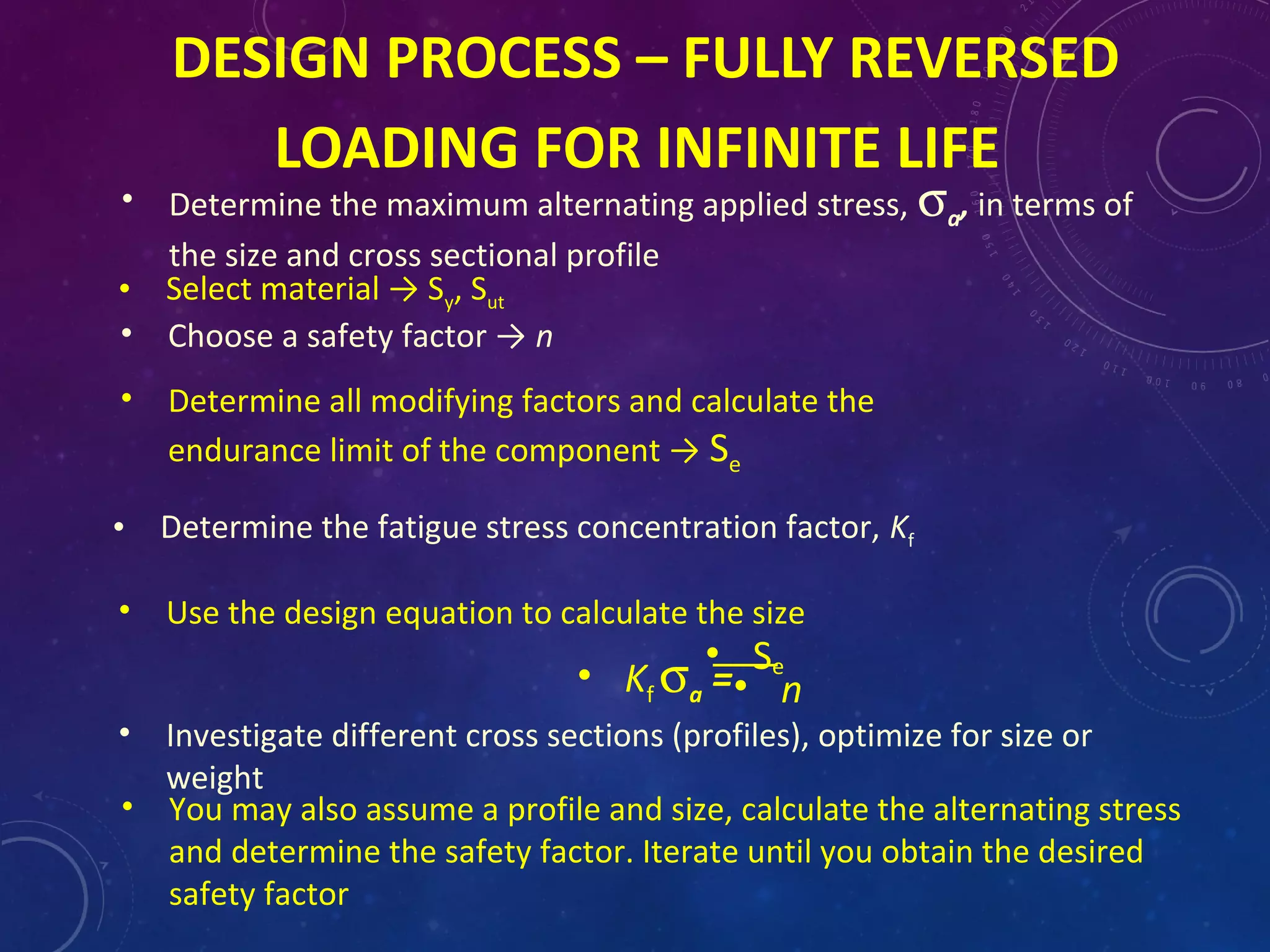 DESIGN PROCESS – FULLY REVERSED
LOADING FOR INFINITE LIFE
• Determine the maximum alternating applied stress, σa, in terms of
the size and cross sectional profile
• Select material → Sy, Sut
• Use the design equation to calculate the size
• Se
• Kf σa =• n
• Choose a safety factor → n
• Determine all modifying factors and calculate the
endurance limit of the component → Se
• Determine the fatigue stress concentration factor, Kf
• Investigate different cross sections (profiles), optimize for size or
weight
• You may also assume a profile and size, calculate the alternating stress
and determine the safety factor. Iterate until you obtain the desired
safety factor
 